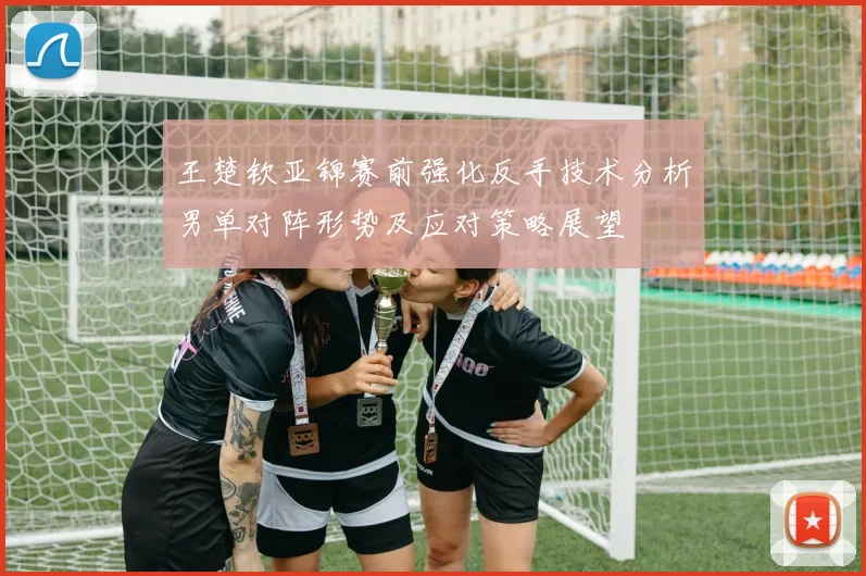 王楚钦亚锦赛前强化反手技术分析男单对阵形势及应对策略展望