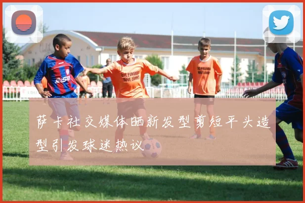 萨卡社交媒体晒新发型剪短平头造型引发球迷热议